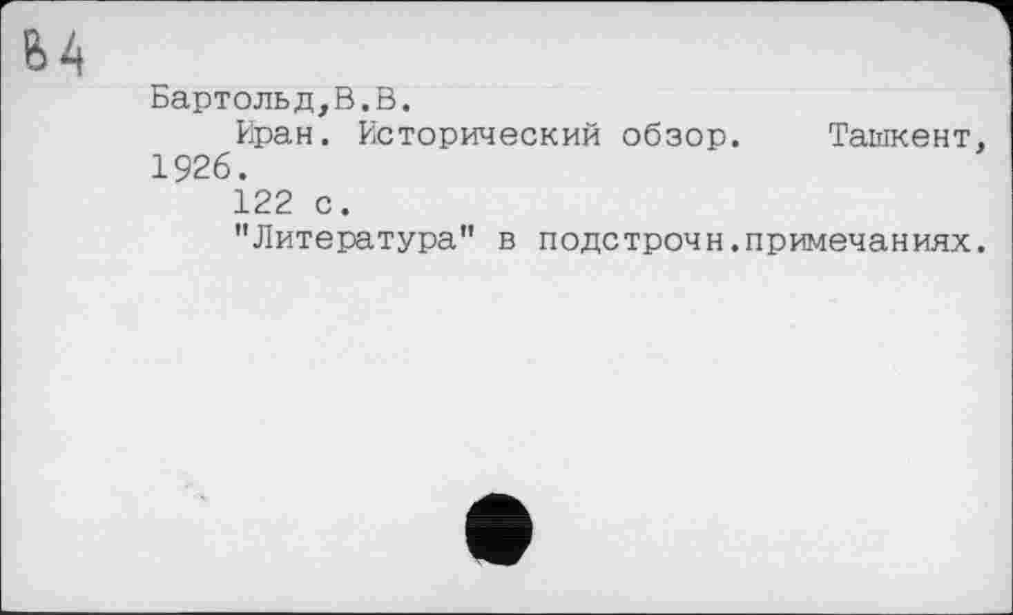 ﻿В4
Бартольд,В.В.
Иран. Исторический обзор. Ташкент, 1926.
122 с.
"Литература” в подстрочи.примечаниях.